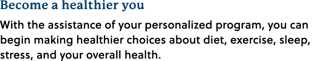 Become a healthier you With the assistance of your personalized program, you can begin making healthier choices about...