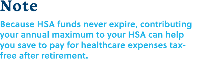 Note Because HSA funds never expire, contributing your annual maximum to your HSA can help you save to pay for health...